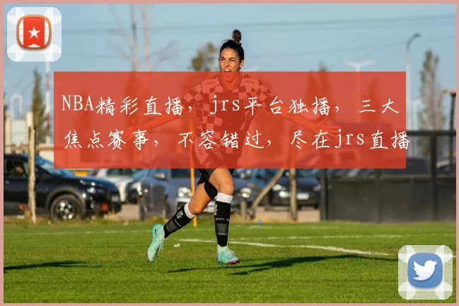 NBA精彩直播，jrs平台独播，三大焦点赛事，不容错过，尽在jrs直播
