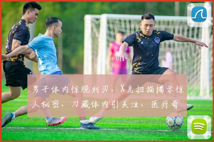 男子体内惊现利刃，X光扫描揭示惊人秘密，刀藏体内引关注，医疗奇迹引热议